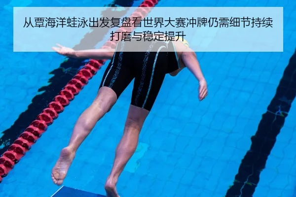 从覃海洋蛙泳出发复盘看世界大赛冲牌仍需细节持续打磨与稳定提升