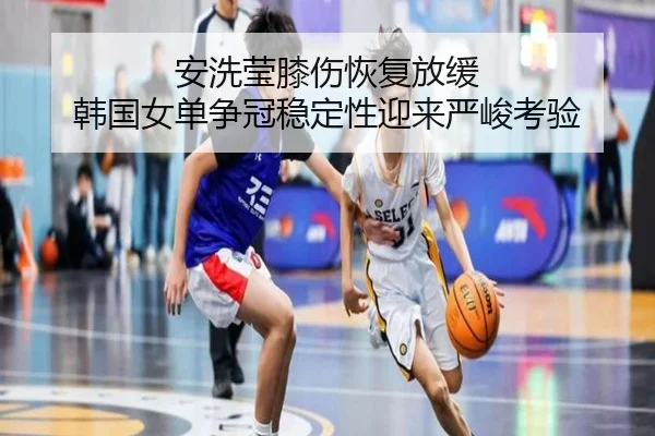安洗莹膝伤恢复放缓 韩国女单争冠稳定性迎来严峻考验
